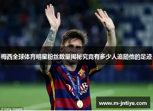 梅西全球体育明星粉丝数量揭秘究竟有多少人追随他的足迹