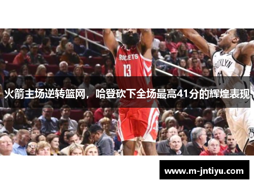 火箭主场逆转篮网，哈登砍下全场最高41分的辉煌表现